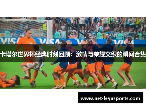 卡塔尔世界杯经典时刻回顾：激情与荣耀交织的瞬间合集