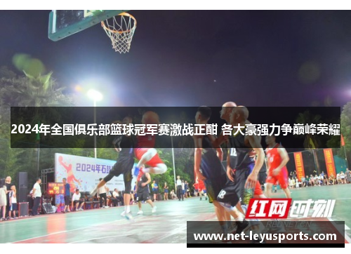 2024年全国俱乐部篮球冠军赛激战正酣 各大豪强力争巅峰荣耀