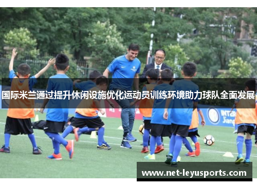 国际米兰通过提升休闲设施优化运动员训练环境助力球队全面发展