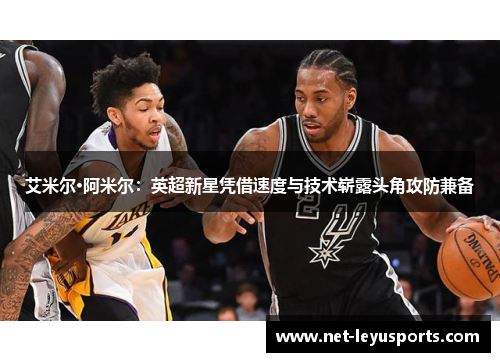 艾米尔·阿米尔：英超新星凭借速度与技术崭露头角攻防兼备