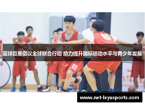 篮球巨星倡议全球联合行动 助力提升国际运动水平与青少年发展