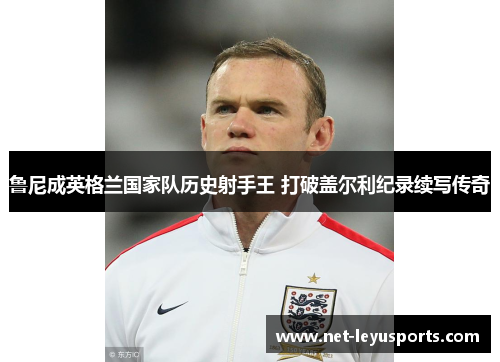 鲁尼成英格兰国家队历史射手王 打破盖尔利纪录续写传奇