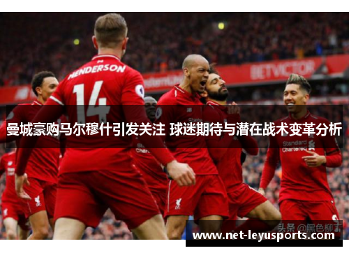 曼城豪购马尔穆什引发关注 球迷期待与潜在战术变革分析