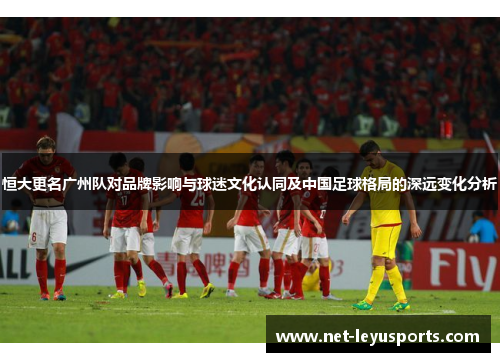 恒大更名广州队对品牌影响与球迷文化认同及中国足球格局的深远变化分析