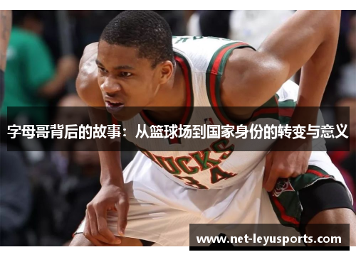 字母哥背后的故事:从篮球场到国家身份的转变与意义 字母哥背后的故事:从篮球场到国家身份的转变与意义